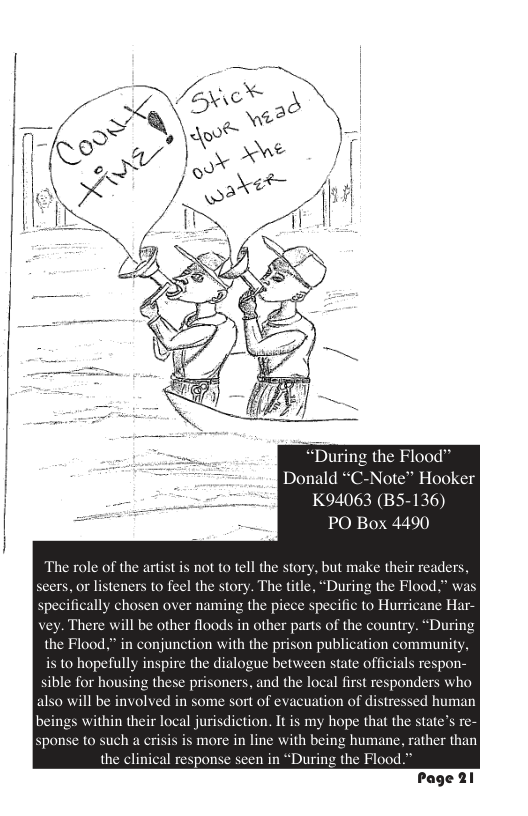 he Flood™ Donald “C-Note™ Hooker K94063 (B5-136) PO Box 4490 The role of the artist is not to tell the story, but make their readers, 13, or listeners to feel the story. The title, “During the Flood.” was specifically chosen over naming the piece specific to Hurricane Har- vey. There will be other floods in other parts of the country. “During the Flood.” in conjunction with the prison publication community, is to hopefully inspire the dialogue between state officials respon- sible for housing these prisoners, and the local first responders who also will be involved in some sort of evacuation of distressed human beings within their local jurisdiction. It is my hope that the state’s sponse to such a crisis is more in line with being humane, rather than the clinical response seen in “During the Flood.